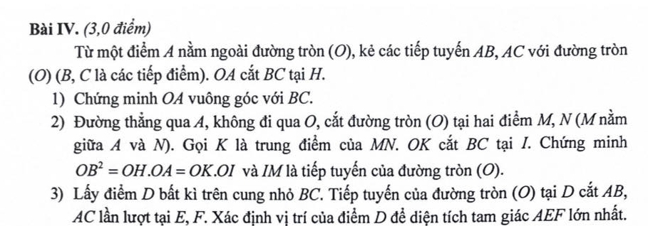 Bài IV. (3,0 điểm) 
Từ một điểm A nằm ngoài đường tròn (O), kẻ các tiếp tuyến AB, AC với đường tròn 
(O) (B, C là các tiếp điểm). OA cắt BC tại H. 
1) Chứng minh OA vuông góc với BC. 
2) Đường thẳng qua A, không đi qua O, cắt đường tròn (O) tại hai điểm M, N (M nằm 
giữa A và N). Gọi K là trung điểm của MN. OK cắt BC tại I. Chứng minh
OB^2=OH. OA=OK T. OI và IM là tiếp tuyến của đường tròn (O). 
3) Lấy điểm D bất kì trên cung nhỏ BC. Tiếp tuyến của đường tròn (O) tại D cắt AB,
AC lần lượt tại E, F. Xác định vị trí của điểm D để diện tích tam giác AEF lớn nhất.