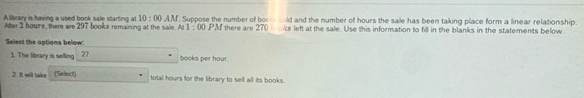 A library is having a used book sale starting at 10:00 AM . Suppose the number of books sold and the number of hours the sale has been taking place form a linear relationship. 
After 2 hours, there are 297 books remaining at the sale. At 1:00 PM there are 270 oks left at the sale. Use this information to fill in the blanks in the statements below. 
Select the options below: 
1. The library is selling 27 books per hour. 
2. It will take (Select) total hours for the library to sell all its books.