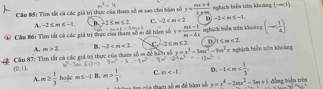 Tìm tất cả các giá trị thực của tham số m sao cho hàm số y= (mx+4)/x+m  nghịch biến trên khoảng (-∈fty ;1).
A. -2≤ m≤ -1. B -2≤ m≤ 2. C. -2 D -2 . 
* Câu 86: Tìm tất cả các giá trị thực của tham số m để hàm số m+lambda =3m+lambda y= (mx-1)/m-4x  nghịch biến trên khoảng (-∈fty ; 1/4 ).
A. m>2.
B. -2 . C. -2≤ m≤ 2. D 1≤ m<2</tex>. 
Câu 87: Tìm tất cả các giá trị thực của tham số m để hàm số y=x^3-3mx^2-9m^2x nghịch biến trên khoảng
(0;1).
C.
A. m≥  1/3  hoặc m≤ -1 B. m> 1/3 . m . D. -1 . 
n của tham số m để hàm số y=x^4-2mx^2-3m+1 đồng biện trên