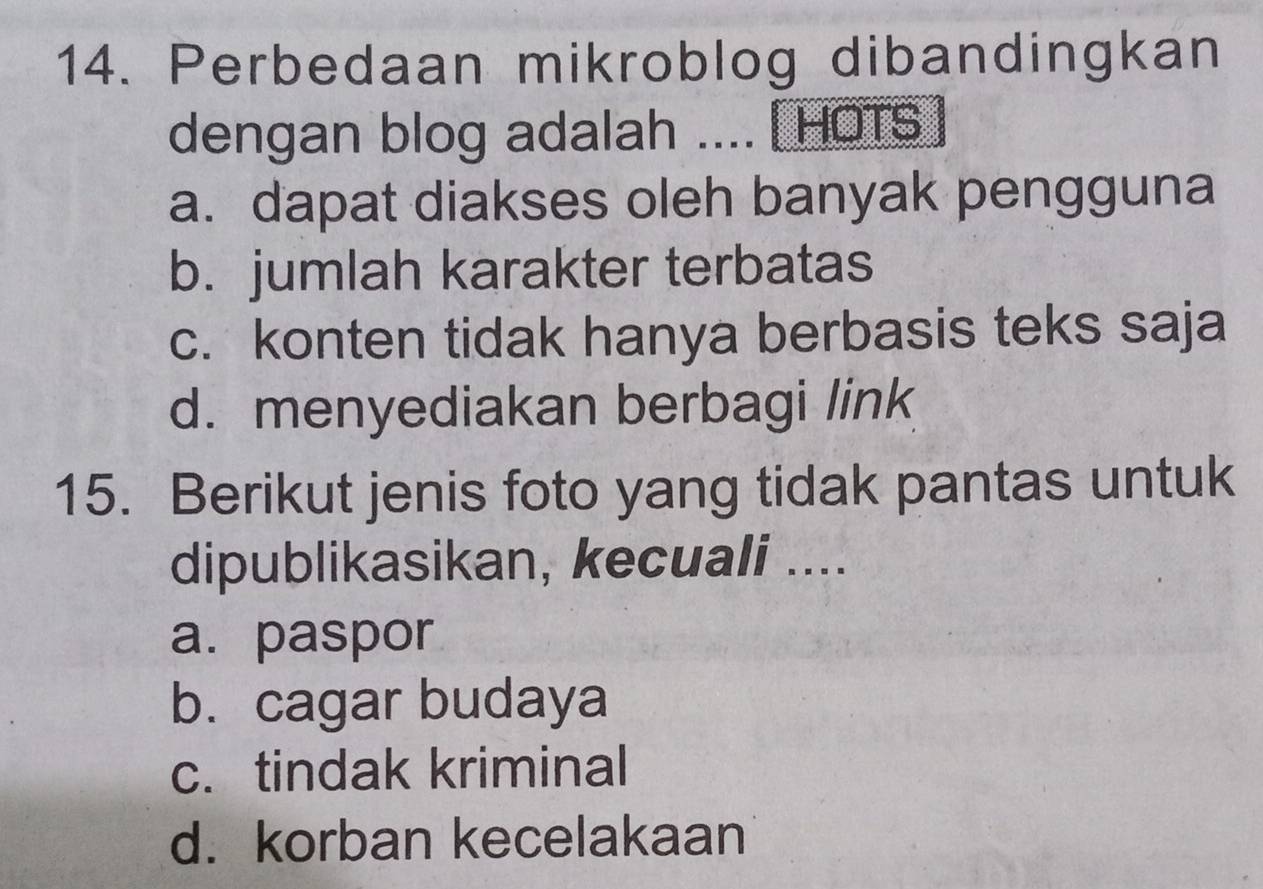 Perbedaan mikroblog dibandingkan
dengan blog adalah .... [HOTS
a. dapat diakses oleh banyak pengguna
b. jumlah karakter terbatas
c. konten tidak hanya berbasis teks saja
d. menyediakan berbagi link
15. Berikut jenis foto yang tidak pantas untuk
dipublikasikan, kecuali ....
a. paspor
b. cagar budaya
c. tindak kriminal
d. korban kecelakaan