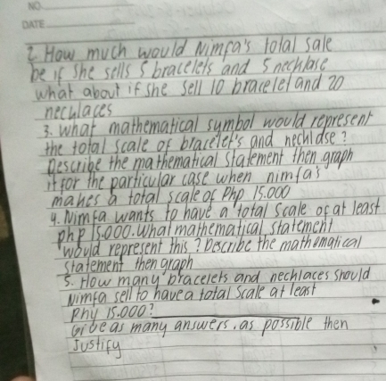 How much would Nimpa's total sale 
be If She sells s bracelets and 5 nechlase 
what about if she sell 10 bracelel and 20
neculaces 
3. what mathematical symbol would represent 
the total scale of braceiet's and nechidse? 
Bescribe the mathematical stafement then graph 
if for the particular case when nimfa's 
makes a total scale of Php 15: 000
4. Nimfa wants to have a total scale of at least
php15 000. Whatmathematical statement 
would represent this? Describe the mathemalical 
statement then graph 
5. How many braceiers and nechlaces should 
wimfa sell to have a total scale at least 
Phy 15. 000?_ 
gide as many answers, as possible then 
Justify