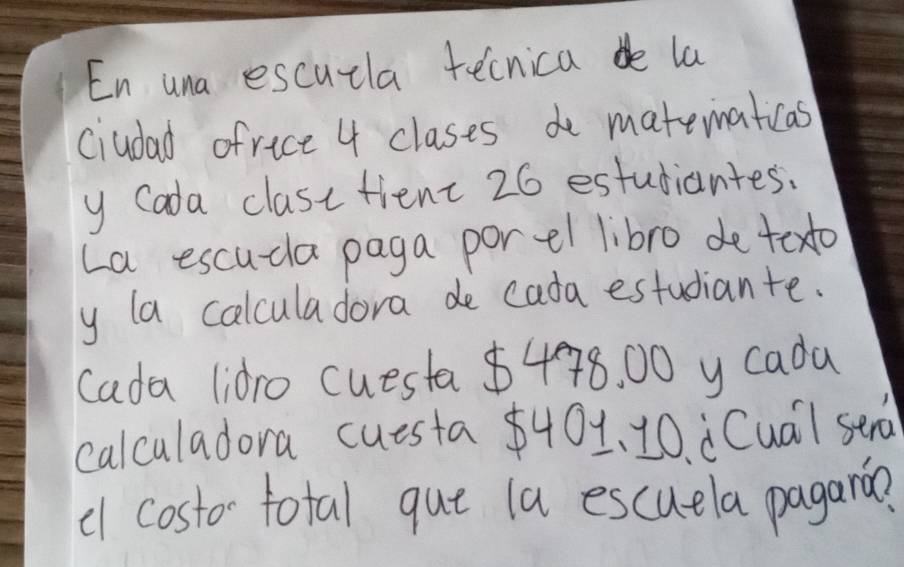 En una escuzla tecnica de la 
ciudad ofrice 4 clases de matematicas 
y Cada class tient 26 estudiantes. 
La escuda paga porel libro de texto 
y la calculadora de cada estudiante. 
cada lidro cuesta $478. 00 y cada 
calculadora cuesta $401 、 10. dCua) sen 
c costo- total que la escuela pagarin?