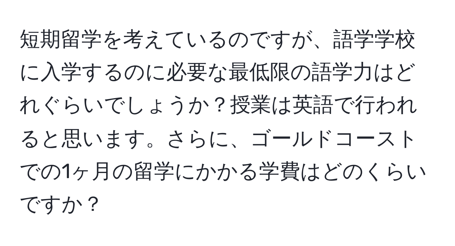 短期留学を考えているのですが、語学学校に入学するのに必要な最低限の語学力はどれぐらいでしょうか？授業は英語で行われると思います。さらに、ゴールドコーストでの1ヶ月の留学にかかる学費はどのくらいですか？