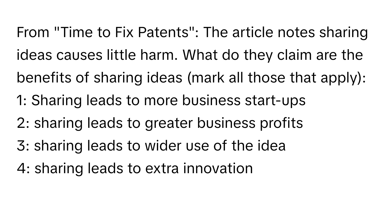 From "Time to Fix Patents": The article notes sharing ideas causes little harm. What do they claim are the benefits of sharing ideas (mark all those that apply):

1: Sharing leads to more business start-ups
2: sharing leads to greater business profits
3: sharing leads to wider use of the idea
4: sharing leads to extra innovation