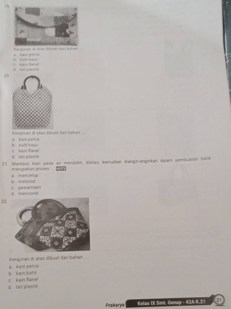 Kerajinan di atas dibuat dar bahan
a kain perca
b kulit kayu
c kain flanel
d tali plastik
20
Kerajinan di atas dibuat dari bahan_
a. kain pérca
b. kulit kayu
c kain flanel
d tali plastik
21. Merebus kain pada air mendidih, dibilas, kemudian diangin-anginkan dalam pembuatan batik
merupakan proses HOTS
a mencelup
b melorod
c pewarnaan
d mencorek
22
Kerajinan di atas dibuat dari bahan_
a kain perca
b kain batik
c. kain flanel
d tali plastik
Prakarya Kelas IX Smt. Genap - 42A K. 21 21