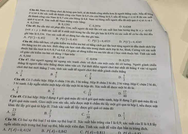 Nam và Hùng chơi đá bóng qua lưới, ai đá thành công nhiều hơn là người thắng cuộc. Nếu để bóng
ở vị trí A thì xác suất đá thành công của Nam là 0,9 còn của Hùng là 0,7; nều để bóng ở vị trí B thì xác suất
đã thành công của Nam là 0,7 còn của Hùng là 0,8. Nam và Hùng mỗi người đều đá một quả ở vị trí A và 1
quá ở vị trí B. Xác suất để Nam thắng cuộc bằng:
A. 0,2394 B. 0,1292 C. 0,2976 D. 0,4268
Câu 45. Ba cầu thủ sút phạt đến 11m, mỗi người đá một lần với xác suất làm bản tương ứng là x; y và 0,6
(với x>y). Biết xác suất để ít nhất một trong ba cầu thủ ghi bàn là 0,976 và xác suất để cả ba cầu thủ đều
ghi bàn là 0,336. Tìm xác suất để có đúng hai cầu thủ ghi bàn.
A. P(C)=0,452 B. P(C)=0,435 C. P(C)=0,4525 D. P(C)=0,4245
Câu 46. Đầu tiết học, cô giáo kiểm tra kiểm tra bài cũ bằng cách gọi lần lượt từng người từ đầu danh sách lớp
lên bảng trả lời cầu hồi. Biết rằng các học sinh đầu tiên trong danh sách lớp là An, Bình, Cường với xác suất
thuộc bái lần lượt là 0,9; 0,7 và 0,8. Cô giáo sẽ đừng kiểm tra sau khi đã có 2 học sinh thuộc bài. Tính xác suất
cô giáo chỉ kiểm tra bải cũ đúng 3 bạn trên
A. 0,504 B. 0,216 C. 0,056 D. 0,272
Câu 47. Hai người ngang tài ngang sức tranh chức vô địch của một cuộc thi cờ tướng. Người giành chiến
thắng là người đầu tiên thắng được năm ván cờ. Tại thời điểm người chơi thứ nhất đã thắng 4 ván và người
chơi thứ hai mới thắng 2 ván, tính xác suất đề người chơi thứ nhất giành chiến thắng
A.  3/4  B.  4/5  C.  7/8  D.  1/2 
Câu 48. Có 3 chiếc hộp. Hộp A chứa 3 bi đỏ, 5 bi trắng. Hộp B chứa 2 bi đỏ, 2 bi vàng. Hộp C chứa 2 bi đỏ,
3 bi xanh. Lấy ngẫu nhiên một hộp rồi lấy một bi từ hộp đó. Xác suất để được một bi đỏ là:
B.
A.  1/8   1/6   2/15  D.  17/40 
C.
Câu 49. Có hai hộp: Hộp I đựng 4 gói quả màu đỏ và 6 gói quả màu xanh, hộp II đựng 2 gói quà màu đỏ và
8 gói quả màu xanh. Gieo một con súc sắc, nếu được mặt 6 chấm thì lấy một gói qua từ hộp I, nếu được mặt
khác thì lấy gói quả từ hộp II. Tính xác suất để lấy được gói quà có màu đó
A.  23/30   2/3 
B.
C.  7/30   1/3 
D.
Câu 50. Có hai xạ thủ loại I và tám xạ thủ loại II. Xác suất bắn trúng của I là 0,9; xác suất của II là 0,8 lấy
ngẫu nhiên một trong hai loại xạ thủ, bắn một viên đạn. Tính xác suất đề viên đạn bắn ra trúng đích.
A. P(A)=0,4124 B. P(A)=0,842 C. P(A)=0.813 D P(4)-0