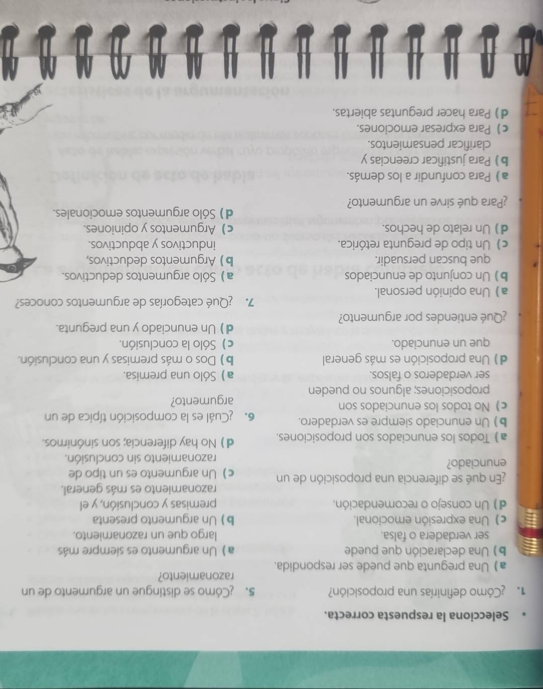 Selecciona la respuesta correcta.
1  Cómo definirías una proposición? 5. ¿Cómo se distingue un argumento de un
razonamiento?
a) Una pregunta que puede ser respondida.
b) Una declaración que puede a ) Un argumento es siempre más
ser verdadera o falsa. largo que un razonamiento.
c) Una expresión emocional. b) Un argumento presenta
d) Un consejo o recomendación. premisas y conclusión, y el
razonamiento es más general.
¿En qué se diferencia una proposición de un c)Un argumento es un tipo de
enunciado?
razonamiento sin conclusión.
a) Todos los enunciados son proposiciones. d) No hay diferencia; son sinónimos.
b) Un enunciado siempre es verdadero. 6. ¿Cuál es la composición típica de un
c) No todos los enunciados son
argumento?
proposiciones; algunos no pueden
ser verdaderos o falsos. a) Sólo una premisa.
d) Una proposición es más general b) Dos o más premisas y una conclusión.
que un enunciado. c) Sólo la conclusión.
d) Un enunciado y una pregunta.
¿Qué entiendes por argumento?
7. ¿Qué categorías de argumentos conoces?
a) Una opinión personal.
b)Un conjunto de enunciados a ) Sólo argumentos deductivos.
que buscan persuadir. b)Argumentos deductivos,
c) Un tipo de pregunta retórica. inductivos y abductivos.
d) Un relato de hechos. c) Argumentos y opiniones.
d) Sólo argumentos emocionales.
¿Para qué sirve un argumento?
a) Para confundir a los demás.
b Para justificar creencias y
clarificar pensamientos.
c) Para expresar emociones.
d) Para hacer preguntas abiertas.