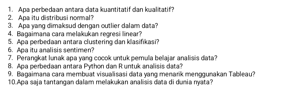 Apa perbedaan antara data kuantitatif dan kualitatif? 
2. Apa itu distribusi normal? 
3. Apa yang dimaksud dengan outlier dalam data? 
4. Bagaimana cara melakukan regresi linear? 
5. Apa perbedaan antara clustering dan klasifikasi? 
6. Apa itu analisis sentimen? 
7. Perangkat lunak apa yang cocok untuk pemula belajar analisis data? 
8. Apa perbedaan antara Python dan R untuk analisis data? 
9. Bagaimana cara membuat visualisasi data yang menarik menggunakan Tableau? 
10.Apa saja tantangan dalam melakukan analisis data di dunia nyata?