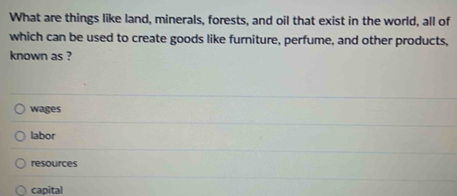 What are things like land, minerals, forests, and oil that exist in the world, all of
which can be used to create goods like furniture, perfume, and other products,
known as ?
wages
labor
resources
capital