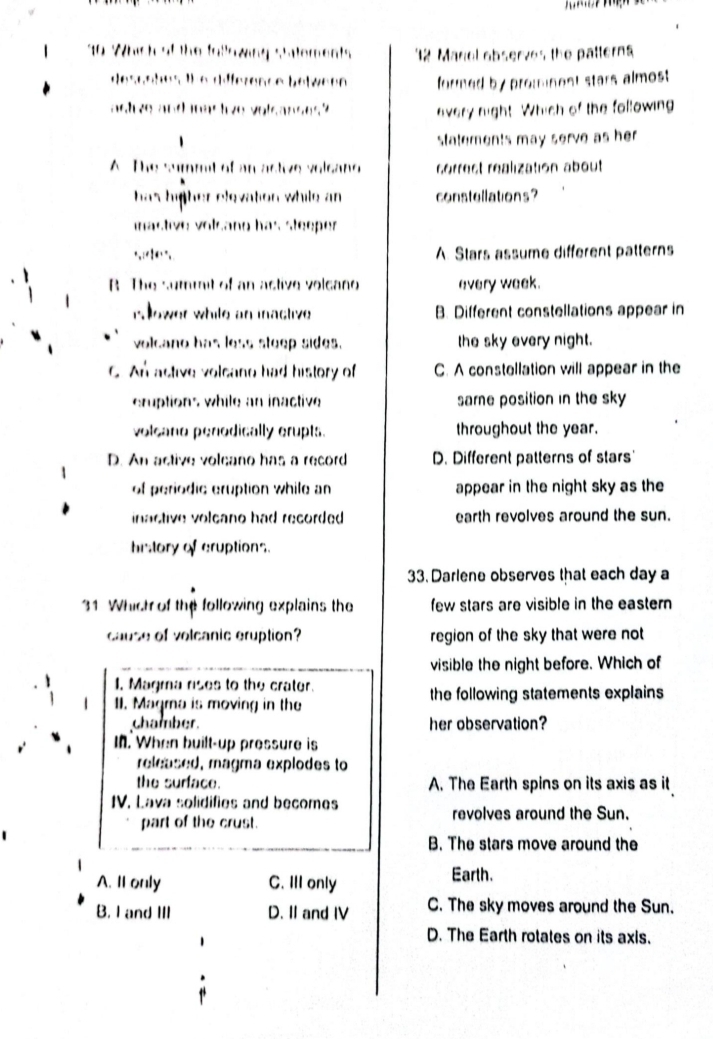 Which of the following statements 2 Manel observes the patterns
desanhes the diference between formed by promnest stars almost .
astve and mas live volsanses?
every night. Which of the following
statements may serve as her .
A The summt of an active volcang correst réalization about
has higher elevation while an constellations?
mastive volcano has steeper
A. Stars assume different patterns
B The sumrait of an active volcano every week.
r ower while an iactive B. Different constellations appear in
volcano has less steep sides. the sky every night.
C An astive volcano had history of C. A constellation will appear in the
cruptions while an inactive same position in the sky 
volcano penodically crupts. throughout the year.
D. An active volcano has a record D. Different patterns of stars'
of periodic eruption while an appear in the night sky as the
inactive volcano had recorded . earth revolves around the sun.
history of cruptions.
33. Darlene observes that each day a
31 Whict of the following explains the few stars are visible in the eastern 
cause of volcanic eruption? region of the sky that were not
visible the night before. Which of
1. Magma rises to the crater.
II. Maqma is moving in the the following statements explains 
chamber. her observation?
In. When built-up pressure is
released, magma explodes to
the surface. A. The Earth spins on its axis as it
IV. Lava solidifies and becomes
part of the crust. revolves around the Sun.
B. The stars move around the
A. Il only C. III only Earth.
B. I and III D. II and IV C. The sky moves around the Sun.
D. The Earth rotates on its axls.