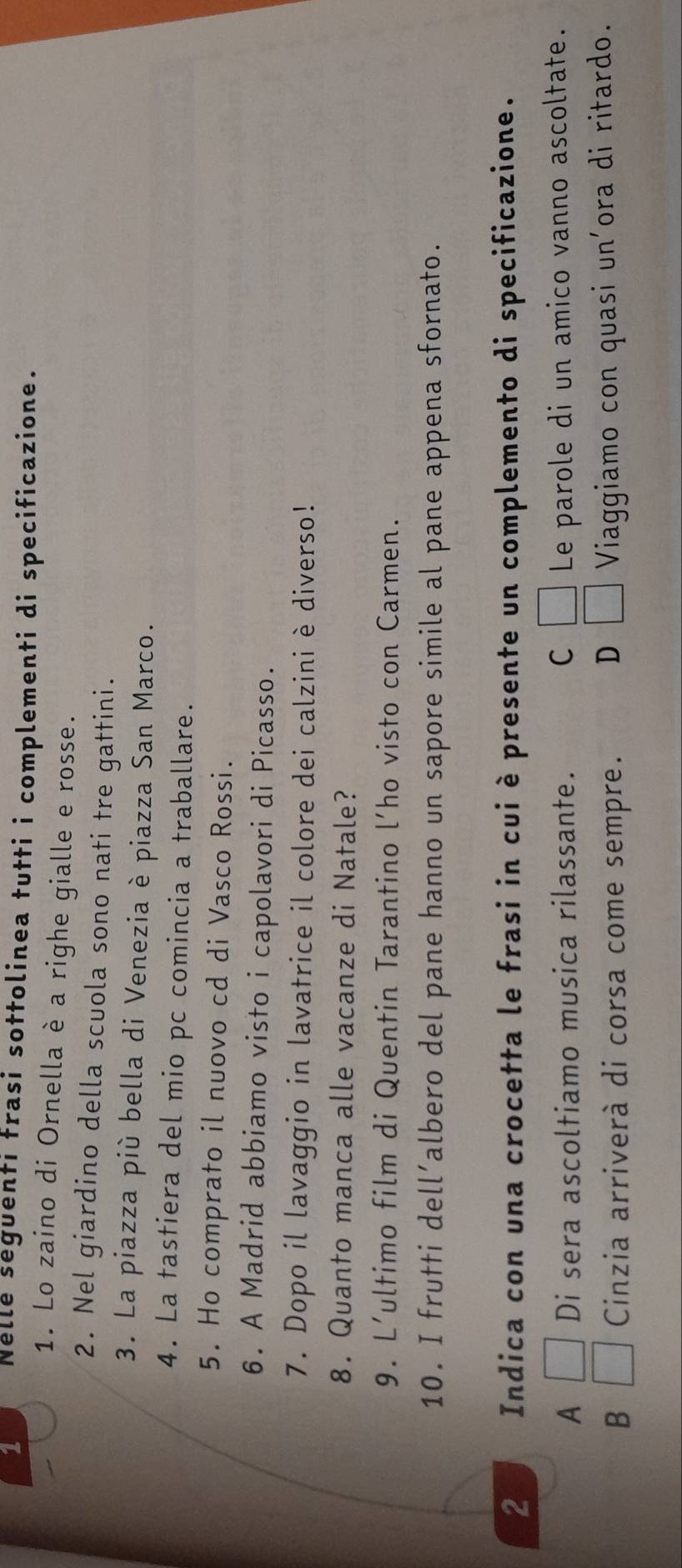 Nelle seguenti frasi sottolinea tutti i complementi di specificazione.
1. Lo zaino di Ornella è a righe gialle e rosse.
2. Nel giardino della scuola sono nati tre gattini.
3. La piazza più bella di Venezia è piazza San Marco.
4. La tastiera del mio pc comincia a traballare.
5. Ho comprato il nuovo cd di Vasco Rossi.
6. A Madrid abbiamo visto i capolavori di Picasso.
7. Dopo il lavaggio in lavatrice il colore dei calzini è diverso!
8. Quanto manca alle vacanze di Natale?
9. L’ultimo film di Quentin Tarantino l’ho visto con Carmen.
10. I frutti dell’albero del pane hanno un sapore simile al pane appena sfornato.
2 Indica con una crocetta le frasi in cui è presente un complemento di specificazione.
A □ Di sera ascoltiamo musica rilassante. C □ Le parole di un amico vanno ascoltate.
B □ Cinzia arriverà di corsa come sempre. D □ Viaggiamo con quasi un'ora di ritardo.