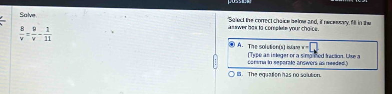 possible
Solve. Select the correct choice below and, if necessary, fill in the
 8/v = 9/v - 1/11 
answer box to complete your choice.
A. The solution(s) is/are v=□. 
(Type an integer or a simplifed fraction. Use a
comma to separate answers as needed.)
B. The equation has no solution.