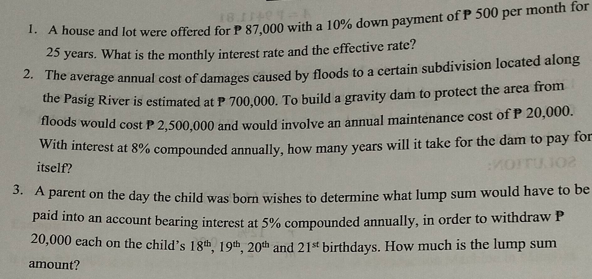 A house and lot were offered for P 87,000 with a 10% down payment of P 500 per month for
25 years. What is the monthly interest rate and the effective rate? 
2. The average annual cost of damages caused by floods to a certain subdivision located along 
the Pasig River is estimated at P 700,000. To build a gravity dam to protect the area from 
floods would cost P 2,500,000 and would involve an annual maintenance cost of P 20,000. 
With interest at 8% compounded annually, how many years will it take for the dam to pay for 
itself? 
3. A parent on the day the child was born wishes to determine what lump sum would have to be 
paid into an account bearing interest at 5% compounded annually, in order to withdraw P
20,000 each on the child’s 18^(th), 19^(th), 20^(th) and 21^(st) birthdays. How much is the lump sum 
amount?