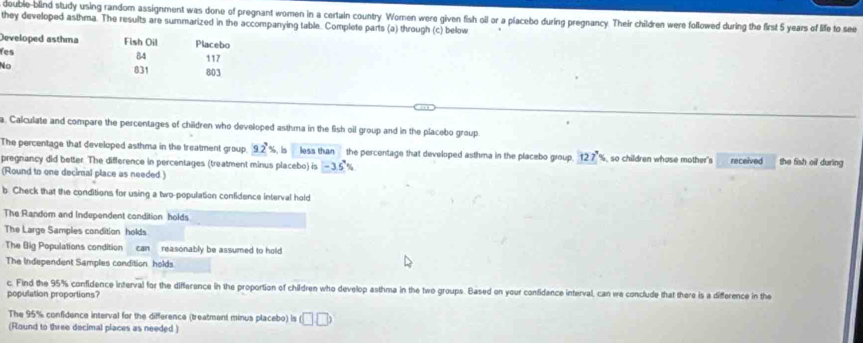 double-blind study using random assignment was done of pregnant women in a certain country. Women were given fish oil or a placebo during pregnancy. Their children were followed during the first 5 years of life to see 
they developed asthma. The results are summarized in the accompanying table. Complete parts (a) through (c) below 
Developed asthma Fish Oil Placebo 
Yes
84
No 831 117 803
a. Calculate and compare the percentages of children who developed asthma in the fish oil group and in the placebo group 
The percentage that developed asthma in the treatment group 9.2°% b less than the percentage that developed asthma in the placebo group. 127'% so children whase mother's 
pregnancy did better. The difference in percentages (treatment minus placebo) is -3.5° received the fish oil during 
(Round to one deciral place as needed ) 
b. Check that the conditions for using a two-population confidence interval hold 
The Random and Independent condition holds 
The Large Samples condition holds 
The Big Populations condition can reasonably be assumed to hold 
The Independent Samples condition holds. 
c. Find the 95% confidence interval for the difference in the proportion of children who develop asthma in the two groups. Based on your confidance interval, can we conclude that there is a difference in the 
population proportions? 
The 95% confidence interval for the difference (treatment minus placebo) is (□ ,□ )
(Round to three decimal places as needed )