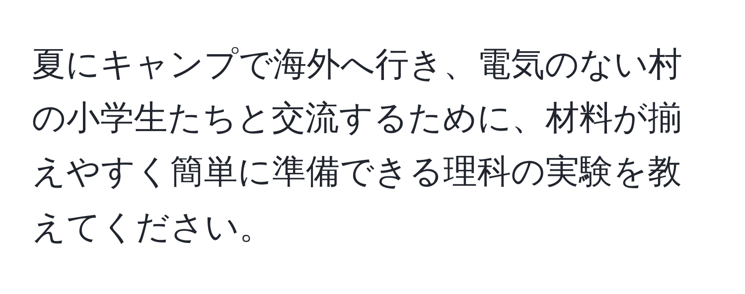 夏にキャンプで海外へ行き、電気のない村の小学生たちと交流するために、材料が揃えやすく簡単に準備できる理科の実験を教えてください。