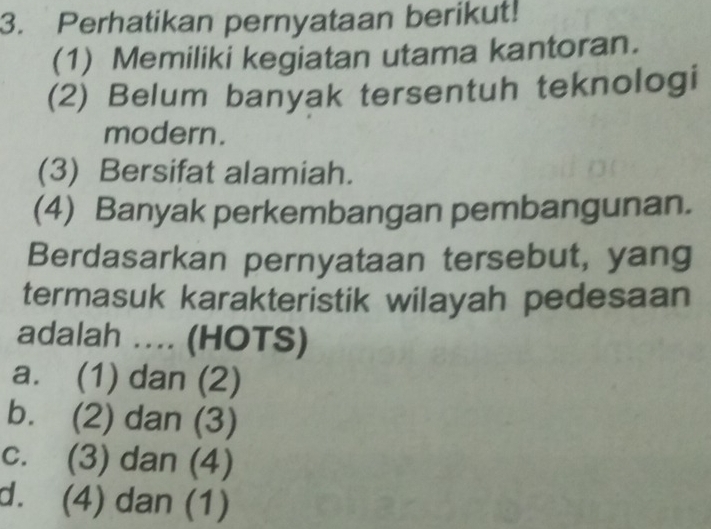 Perhatikan pernyataan berikut!
(1) Memiliki kegiatan utama kantoran.
(2) Belum banyak tersentuh teknologi
modern.
(3) Bersifat alamiah.
(4) Banyak perkembangan pembangunan.
Berdasarkan pernyataan tersebut, yang
termasuk karakteristik wilayah pedesaan
adalah .... (HOTS)
a. (1) dan (2)
b. (2) dan (3)
c. (3) dan (4)
d. (4) dan (1)