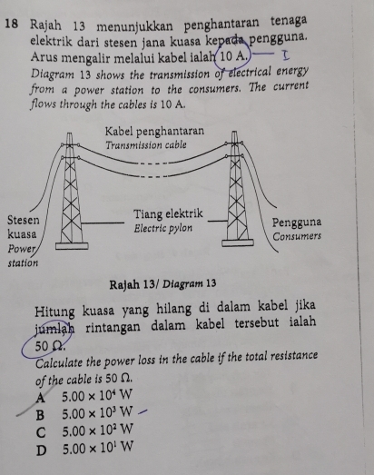 Rajah 13 menunjukkan penghantaran tenaga
elektrik dari stesen jana kuasa kepada pengguna.
Arus mengalir melalui kabel ialah 10 A. — I
Diagram 13 shows the transmission of electrical energy
from a power station to the consumers. The current
flows through the cables is 10 A
k
Rajah 13/ Diagram 13
Hitung kuasa yang hilang di dalam kabel jika
jumlah rintangan dalam kabel tersebut ialah .
50Ω
Calculate the power loss in the cable if the total resistance
of the cable is 50 Ω.
A 5.00* 10^4W
B 5.00* 10^3W
C 5.00* 10^2W
D 5.00* 10^1W