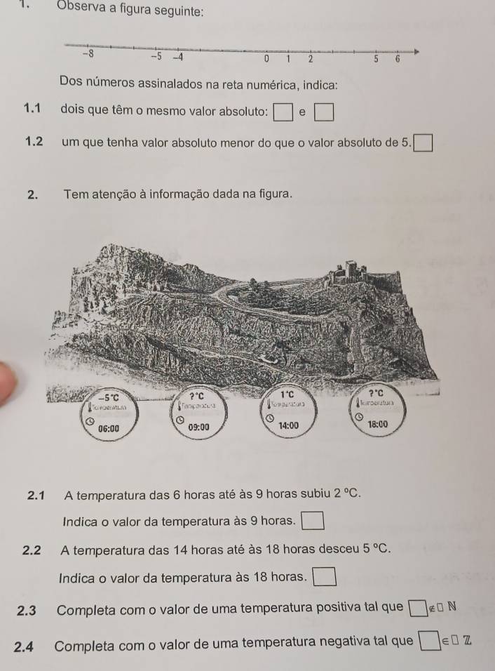 Observa a figura seguinte:
Dos números assinalados na reta numérica, indica:
1.1 dois que têm o mesmo valor absoluto: □ e □
1.2 um que tenha valor absoluto menor do que o valor absoluto de 5. □
2. Tem atenção à informação dada na figura.
2.1 A temperatura das 6 horas até às 9 horas subiu 2°C.
Indica o valor da temperatura às 9 horas. □
2.2 A temperatura das 14 horas até às 18 horas desceu 5°C.
Indica o valor da temperatura às 18 horas. □
2.3 Completa com o valor de uma temperatura positiva tal que □ ∉ □ N
2.4 Completa com o valor de uma temperatura negativa tal que □ ∈ □ Z