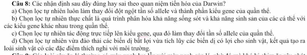 Các nhận định sau đây đúng hay sai theo quan niệm tiến hóa của Darwin?
a) Chọn lọc tự nhiên luôn làm thay đổi đột ngột tần số allele và thành phần kiều gene của quần thể.
b) Chọn lọc tự nhiên thực chất là quá trình phân hóa khả năng sống sót và khả năng sinh sản của các cá thể với
các kiểu gene khác nhau trong quần thể.
c) Chọn lọc tự nhiên tác động trực tiếp lên kiểu gene, qua đó làm thay đổi tần số allele của quần thể.
d) Chọn lọc tự nhiên vừa đào thải các biển dị bất lợi vừa tích lũy các biển dị có lợi cho sinh vật, kết quả tạo ra
loài sinh vật có các đặc điểm thích nghi với môi trường.