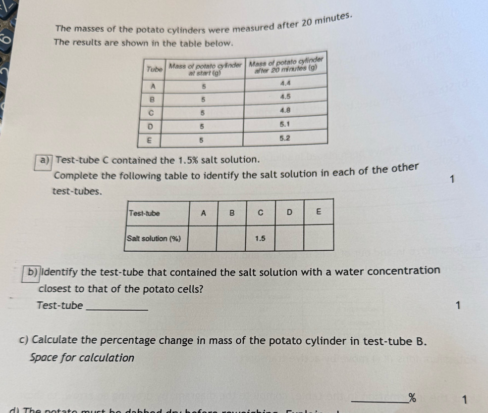 The masses of the potato cylinders were measured after 20 minutes. 
The results are shown in the table below. 
a) Test-tube C contained the 1.5% salt solution. 
Complete the following table to identify the salt solution in each of the other 
1 
test-tubes. 
b) Identify the test-tube that contained the salt solution with a water concentration 
closest to that of the potato cells? 
Test-tube_ 1 
c) Calculate the percentage change in mass of the potato cylinder in test-tube B. 
Space for calculation 
_% 1