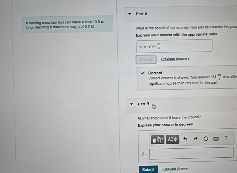 A running mountain lion can make a leap 10.0 m
long, reaching a maximum height of 3.0 m. What is the speed of the mountain lion just as it leaves the grou 
Express your answer with the appropriate units.
v_i=9.98 m/s 
Submil Previous Answers 
Correct 
Correct answer is shown. Your answer 10 m/s  was eith 
significant figures than required for this part. 
Part B 
At what angle does it leave the ground? 
Express your answer in degrees. 
AΣφ 
? 
θ = 
Submit Request Answer
