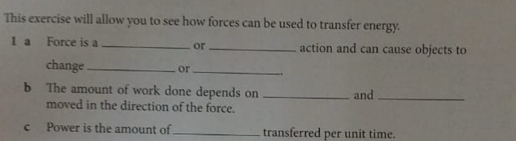 This exercise will allow you to see how forces can be used to transfer energy. 
or 
1 a Force is a __action and can cause objects to 
change _or_ 
b The amount of work done depends on _and_ 
moved in the direction of the force. 
c Power is the amount of _transferred per unit time.