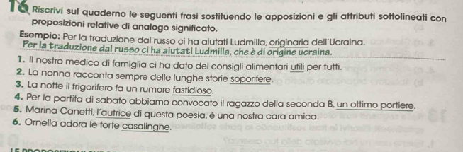 Riscrivi sul quaderno le seguenti frasi sostituendo le apposizioni e gli attributi sottolineati con 
proposizioni relative di analogo significato. 
Esempio: Per la traduzione dal russo ci ha aiutati Ludmilla, originaria dell'Ucraina. 
Per la traduzione dal russo ci ha aiutati Ludmilla, che è di origine ucraina. 
1. Il nostro medico di famiglia ci ha dato dei consigli alimentari utili per tutti. 
2. La nonna racconta sempre delle lunghe storie soporifere. 
3. La notte il frigorifero fa un rumore fastidioso. 
4. Per la partita di sabato abbiamo convocato il ragazzo della seconda B, un ottimo portiere. 
5. Marina Canetti, l’autrice di questa poesia, è una nostra cara amica. 
6. Ornella adora le torte casalinghe.