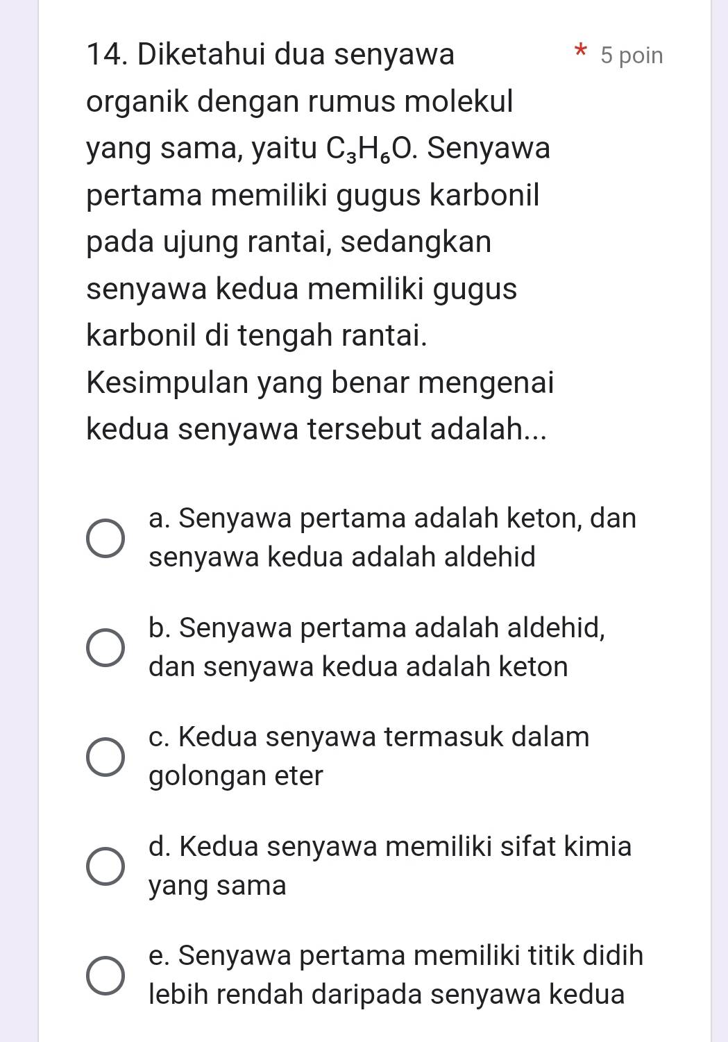 Diketahui dua senyawa 5 poin
organik dengan rumus molekul
yang sama, yaitu C_3H_6O. Senyawa
pertama memiliki gugus karbonil
pada ujung rantai, sedangkan
senyawa kedua memiliki gugus
karbonil di tengah rantai.
Kesimpulan yang benar mengenai
kedua senyawa tersebut adalah...
a. Senyawa pertama adalah keton, dan
senyawa kedua adalah aldehid
b. Senyawa pertama adalah aldehid,
dan senyawa kedua adalah keton
c. Kedua senyawa termasuk dalam
golongan eter
d. Kedua senyawa memiliki sifat kimia
yang sama
e. Senyawa pertama memiliki titik didih
lebih rendah daripada senyawa kedua