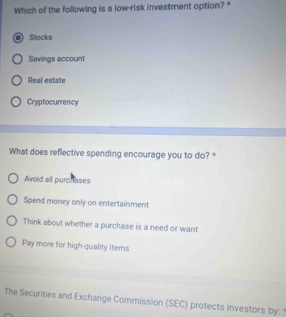 Which of the following is a low-risk investment option? *
Stocks
Savings account
Real estate
Cryptocurrency
What does reflective spending encourage you to do? *
Avoid all purchases
Spend money only on entertainment
Think about whether a purchase is a need or want
Pay more for high-quality items
The Securities and Exchange Commission (SEC) protects investors by: