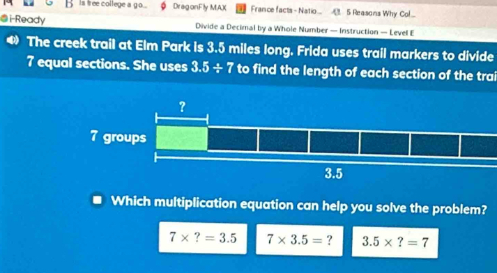 Is free college a go... DragonFly MAX . France facts - Natio.. 5 Reasons Why Col...
i-Ready Divide a Decimal by a Whole Number — Instruction — Level E
The creek trail at Elm Park is 3.5 miles long. Frida uses trail markers to divide
7 equal sections. She uses 3.5/ 7 to find the length of each section of the trai
Which multiplication equation can help you solve the problem?
7* ?=3.5 7* 3.5= ? 3.5* ?=7