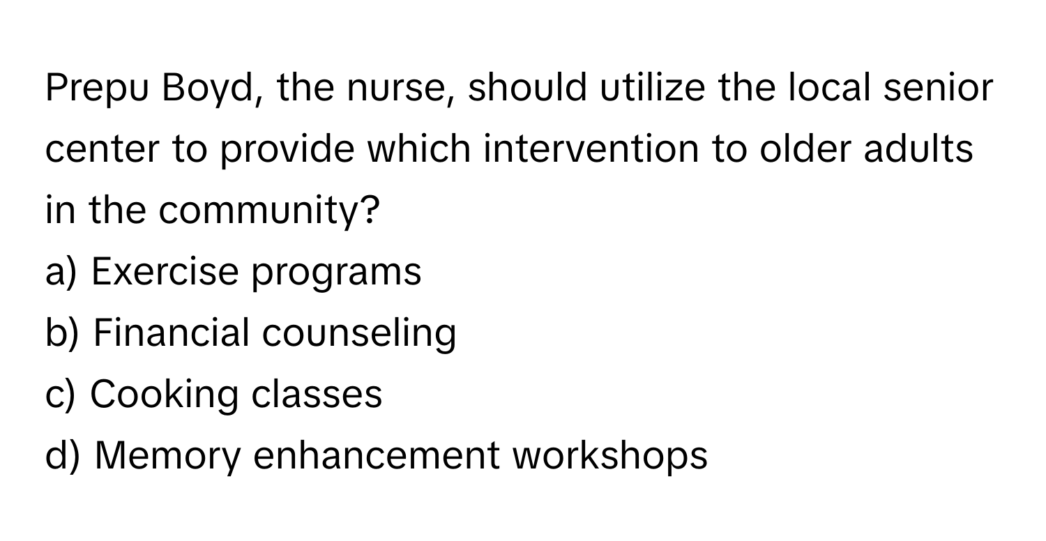 Prepu Boyd, the nurse, should utilize the local senior center to provide which intervention to older adults in the community? 
  
a) Exercise programs 
b) Financial counseling 
c) Cooking classes 
d) Memory enhancement workshops