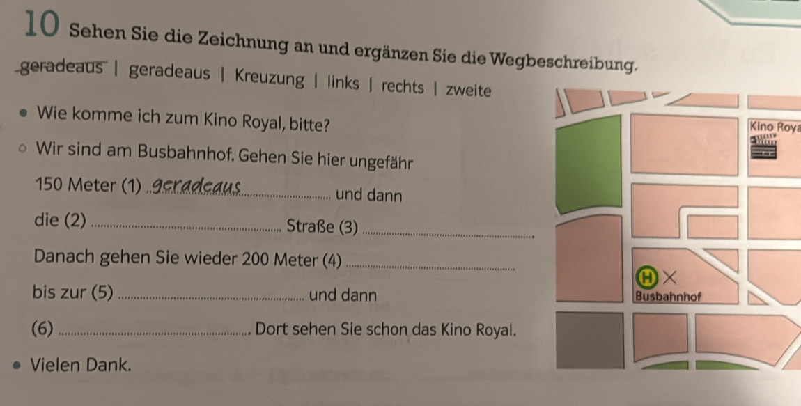 Sehen Sie die Zeichnung an und ergänzen Sie die Wegbeschreibung.
geradeaus | geradeaus | Kreuzung | links | rechts | zweite
Wie komme ich zum Kino Royal, bitte?
Kino Roya
Wir sind am Busbahnhof. Gehen Sie hier ungefähr
150 Meter (1) .gcradçaus und dann
die (2) _Straße (3)_
Danach gehen Sie wieder 200 Meter (4)_
bis zur (5) _und dann 
(6) _Dort sehen Sie schon das Kino Royal.
Vielen Dank.