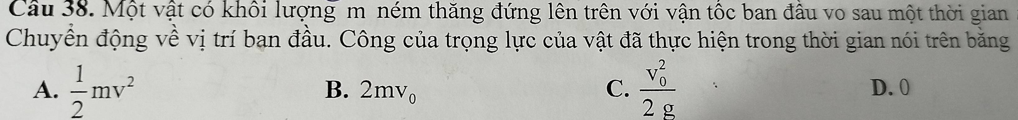 Một vật có khôi lượng m ném thăng đứng lên trên với vận tốc ban đầu vo sau một thời gian
Chuyển động về vị trí ban đầu. Công của trọng lực của vật đã thực hiện trong thời gian nói trên bằng
A.  1/2 mv^2 B. 2mv_0 C. frac (v_0)^22g D. 0