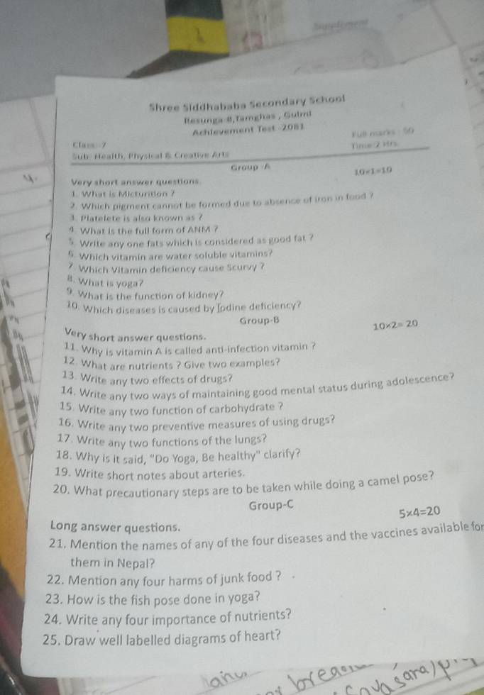 Shree Siddhababa Secondary School 
Resunga 8,Tamghas , Gulmi 
Achlevement Test 2081 
Full marks 50 
Clavs 7 
Suby Health, Physical & Creative Arts Time 2 Hrs 
Group A
10* 1=10
Very short answer questions 
1. What is Micturition ? 
2. Which pigment cannot be formed due to absence of iron in food ? 
3. Platelete is also known as ? 
1. What is the full form of ANM ? 
5. Write any one fats which is considered as good fat ? 
5. Which vitamin are water soluble vitamins? 
7. Which Vitamin deficiency cause Scurvy ? 
8. What is yoga? 
9. What is the function of kidney? 
10. Which diseases is caused by Iodine deficiency? 
Group-B
10* 2=20
Very short answer questions. 
11. Why is vitamin A is called anti-infection vitamin ? 
12. What are nutrients ? Give two examples? 
13. Write any two effects of drugs? 
14. Write any two ways of maintaining good mental status during adolescence? 
15. Write any two function of carbohydrate ? 
16. Write any two preventive measures of using drugs? 
17. Write any two functions of the lungs? 
18. Why is it said, "Do Yoga, Be healthy" clarify? 
19. Write short notes about arteries. 
20. What precautionary steps are to be taken while doing a camel pose? 
Group-C
5* 4=20
Long answer questions. 
21. Mention the names of any of the four diseases and the vaccines available fo 
them in Nepal? 
22. Mention any four harms of junk food ? 
23. How is the fish pose done in yoga? 
24. Write any four importance of nutrients? 
25. Draw well labelled diagrams of heart?