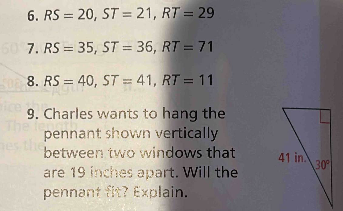 RS=20,ST=21,RT=29
7. RS=35,ST=36,RT=71
8. RS=40,ST=41,RT=11
9. Charles wants to hang the
pennant shown vertically
between two windows that
are 19 inches apart. Will the
pennant fit? Explain.