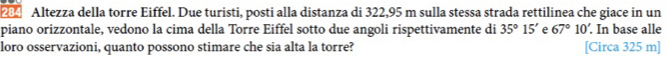 Altezza della torre Eiffel. Due turisti, posti alla distanza di 322,95 m sulla stessa strada rettilinea che giace in un 
piano orizzontale, vedono la cima della Torre Eiffel sotto due angoli rispettivamente di 35°15' e 67°10'. In base alle 
loro osservazioni, quanto possono stimare che sia alta la torre? [Circa 325 m ]