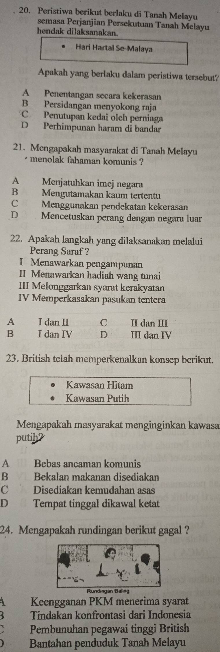 Peristiwa berikut berlaku di Tanah Melayu
semasa Perjanjian Persekutuan Tanah Melayu
hendak dilaksanakan.
Hari Hartal Se-Malaya
Apakah yang berlaku dalam peristiwa tersebut?
A Penentangan secara kekerasan
B Persidangan menyokong raja
C Penutupan kedai oleh perniaga
D Perhimpunan haram di bandar
21. Mengapakah masyarakat di Tanah Melayu
* menolak fahaman komunis ?
A Menjatuhkan imej negara
B€£ Mengutamakan kaum tertentu
C £ Menggunakan pendekatan kekerasan
D€ Mencetuskan perang dengan negara luar
22. Apakah langkah yang dilaksanakan melalui
Perang Saraf ?
I Menawarkan pengampunan
II Menawarkan hadiah wang tunai
III Melonggarkan syarat kerakyatan
IV Memperkasakan pasukan tentera
A I dan II C II dan III
B I dan IV D III dan IV
23. British telah memperkenalkan konsep berikut.
Kawasan Hitam
Kawasan Putih
Mengapakah masyarakat menginginkan kawasa
putih?
A Bebas ancaman komunis
B Bekalan makanan disediakan
C Disediakan kemudahan asas
D Tempat tinggal dikawal ketat
24. Mengapakah rundingan berikut gagal ?
Keengganan PKM menerima syarat
3 Tindakan konfrontasi dari Indonesia
Pembunuhan pegawai tinggi British
Bantahan penduduk Tanah Melayu