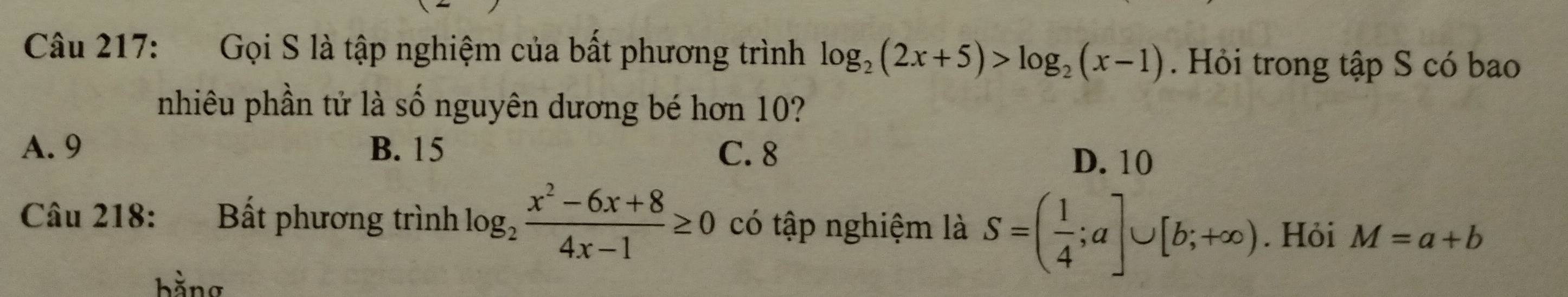 Gọi S là tập nghiệm của bất phương trình log _2(2x+5)>log _2(x-1). Hỏi trong tập S có bao
nhiêu phần tử là số nguyên dương bé hơn 10?
A. 9 B. 15 C. 8
D. 10
Câu 218: Bất phương trình log _2 (x^2-6x+8)/4x-1 ≥ 0 có tập nghiệm là S=( 1/4 ;a]∪ [b;+∈fty ). Hỏi M=a+b
bằng