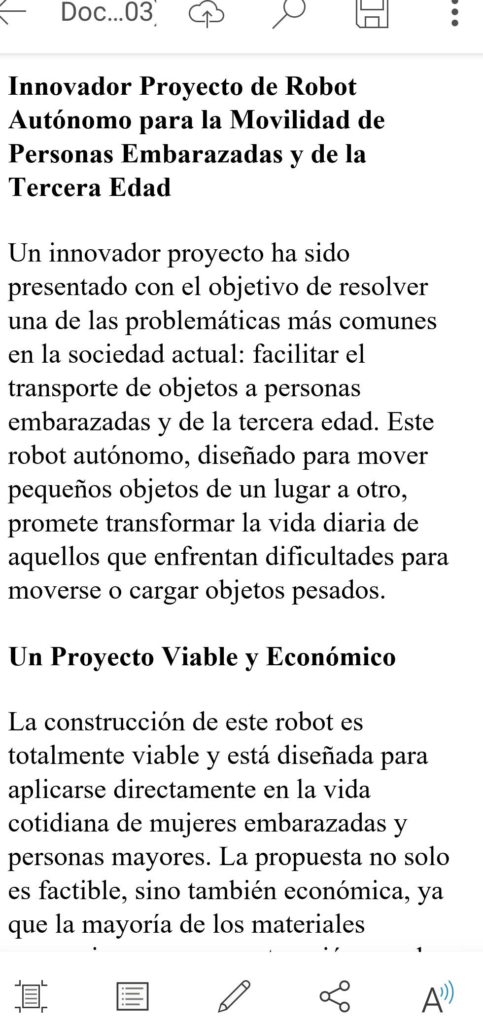 Doc...03 : 
Innovador Proyecto de Robot 
Autónomo para la Movilidad de 
Personas Embarazadas y de la 
Tercera Edad 
Un innovador proyecto ha sido 
presentado con el objetivo de resolver 
una de las problemáticas más comunes 
en la sociedad actual: facilitar el 
transporte de objetos a personas 
embarazadas y de la tercera edad. Este 
robot autónomo, diseñado para mover 
pequeños objetos de un lugar a otro, 
promete transformar la vida diaria de 
aquellos que enfrentan dificultades para 
moverse o cargar objetos pesados. 
Un Proyecto Viable y Económico 
La construcción de este robot es 
totalmente viable y está diseñada para 
aplicarse directamente en la vida 
cotidiana de mujeres embarazadas y 
personas mayores. La propuesta no solo 
es factible, sino también económica, ya 
que la mayoría de los materiales 
A