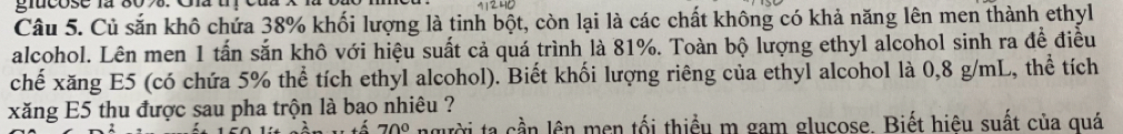 Củ sắn khô chứa 38% khối lượng là tinh bột, còn lại là các chất không có khả năng lên men thành ethyl 
alcohol. Lên men 1 tấn sắn khô với hiệu suất cả quá trình là 81%. Toàn bộ lượng ethyl alcohol sinh ra đề điều 
chế xăng E5 (có chứa 5% thể tích ethyl alcohol). Biết khối lượng riêng của ethyl alcohol là 0,8 g/mL, thể tích 
xăng E5 thu được sau pha trộn là bao nhiêu ? 
ta cần lên men tối thiều m gam glucose. Biết hiệu suất của quá