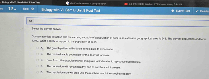 Biology with VL Sem B Unit 9 Post Test plant's adaptations. - Google Search * (24) [FREE] EBK Jaaybo x KT Foreign x Yvnng Ecko HA...
us 12 Next Biology with VL Sem B Unit 9 Post Test Submit Test Reader
12
Select the correct answer.
Conservationists establish that the carrying capacity of a population of deer in an extensive geographical area is 945. The current population of deer is
1,100. What is likely to happen to the population of deer?
A. The growth pattern will change from logistic to exponential.
B. The minimal viable population for the deer will increase.
C. Deer from other populations will immigrate to find mates to reproduce successfully.
D. The population will remain healthy, and its numbers will increase.
E. The population size will drop until the numbers reach the carrying capacity.