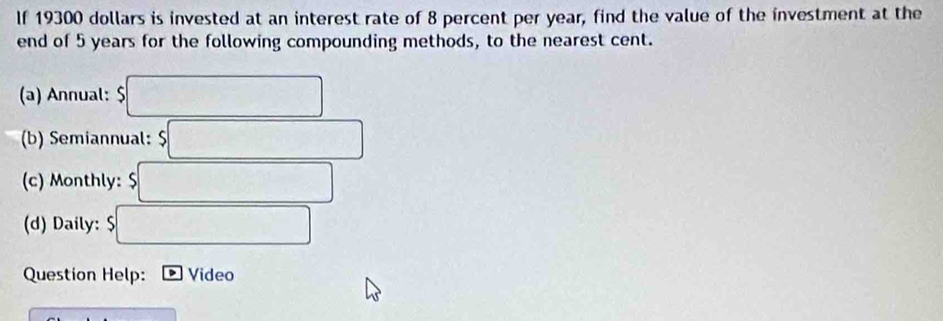 If 19300 dollars is invested at an interest rate of 8 percent per year, find the value of the investment at the 
end of 5 years for the following compounding methods, to the nearest cent. 
(a) Annual: 5□
(b) Semiannual: $□
(c) Monthly: $□
(d) Daily: $□
Question Help: Video