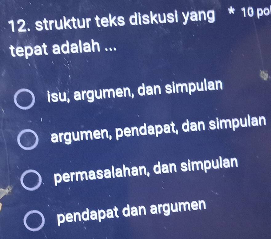 struktur teks diskusi yang * 10 po
tepat adalah ...
isu, argumen, dan simpulan
argumen, pendapat, dan simpulan
permasalahan, dan simpulan
pendapat dan argumen