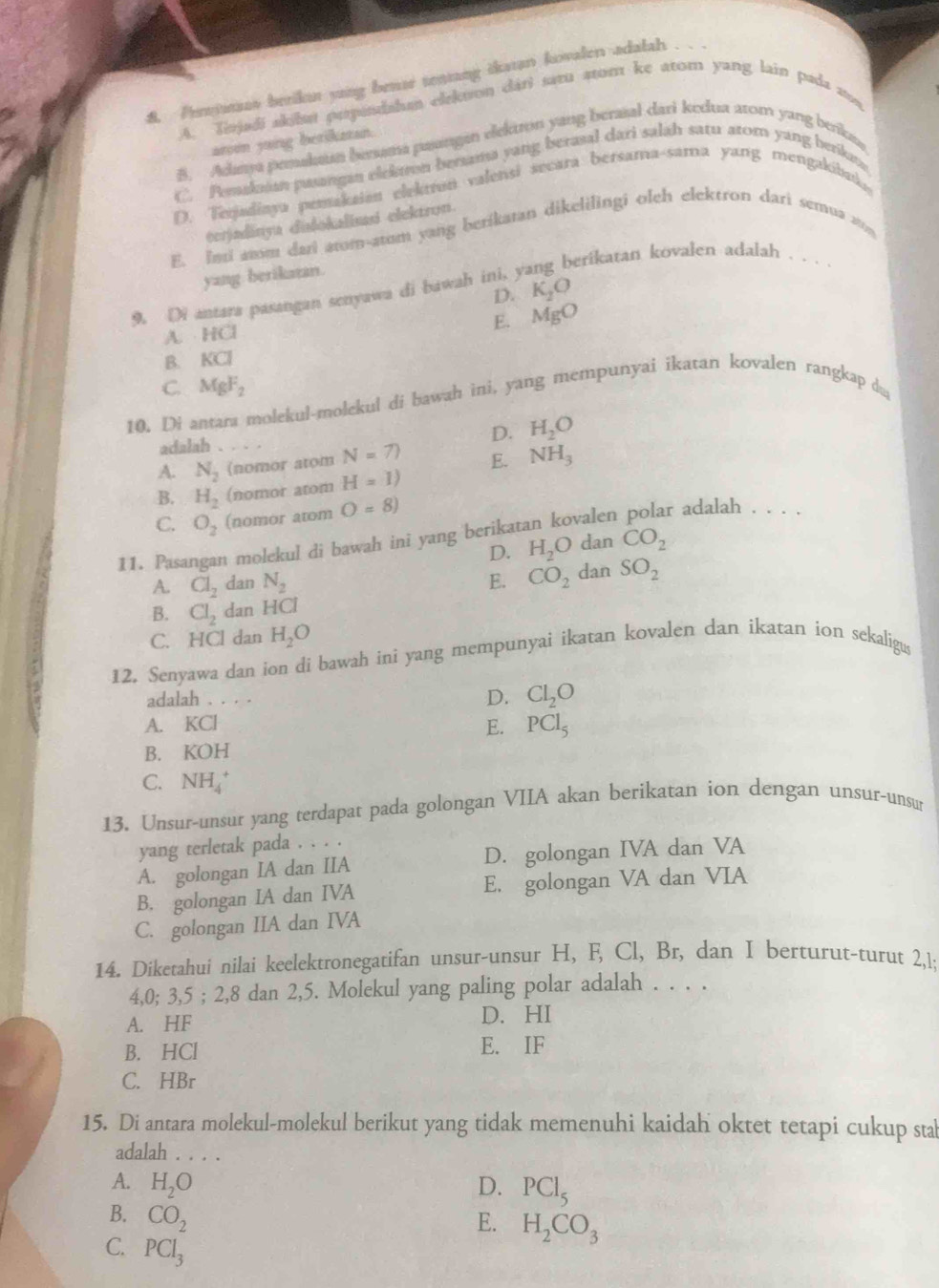 Prmas berikan yang bense tentang ikatan kovalen adalah .
A. Tinjadi skilm perpudshm elekuon dári satu stom ke atom yang lain pada a,
arom yang betikatan.
B. Adamya pemakaun bersama paangan elekton yang beratal dari kedua arom yang beikaə
C. Pemakuaan pasangan elekaron bertama yang berasal dari salah satu ator yang berikn.
D. Terjadiaya pemakaion elekton valensi secara bersama-sama yang mengakibu.
terjadinya dišokalius elektron.
E. Ind amm dari atom-atum yang berikatan dikelilingi oleh elektron dari semua ato
perikatan kovalen adalah . . . ·
yang berikatan.
D. K_2O
9. Di antara pasangan senyawa di bawah ini, y
A. . HCI E. MgO
B. KCI
10. Di antara molekul-molekul di bawah ini, yang mempunyai ikatan kovalen rangkap du C. MgF_2
adalah .
D. H_2O
A. N_2 (nomor atom N=7) E. NH_3
B. H_2 (nomor atom H=1)
C. O_2 (nomor atom O=8)
11. Pasangan molekul di bawah ini yang berikatan kovalen polar adalah . . . .
D. H_2O dan CO_2
A. Cl_2 dan N_2 E. CO_2 dan SO_2
B. Cl_2 dan HCl
C. HCl dan H_2O
12. Senyawa dan ion di bawah ini yang mempunyai ikatan kovalen dan ikatan ion sekaligus
adalah . . . . D. Cl_2O
A. KCI
E. PCl_5
B. KOH
C. NH_4^(+
13. Unsur-unsur yang terdapat pada golongan VIIA akan berikatan ion dengan unsur-unsur
yang terletak pada . . . .
A. golongan IA dan IIA D. golongan IVA dan VA
B. golongan IA dan IVA E. golongan VA dan VIA
C. golongan IIA dan IVA
14. Diketahui nilai keelektronegatifan unsur-unsur H, F, Cl, Br, dan I berturut-turut 2,1;
4,0; 3,5 ; 2,8 dan 2,5. Molekul yang paling polar adalah . . . .
A. HF
D. HI
B. HCl E. IF
C. HBr
15. Di antara molekul-molekul berikut yang tidak memenuhi kaidah oktet tetapi cukup stab
adalah . . . .
A. H_2)O D. PCl_5
B. CO_2
E. H_2CO_3
C. PCl_3