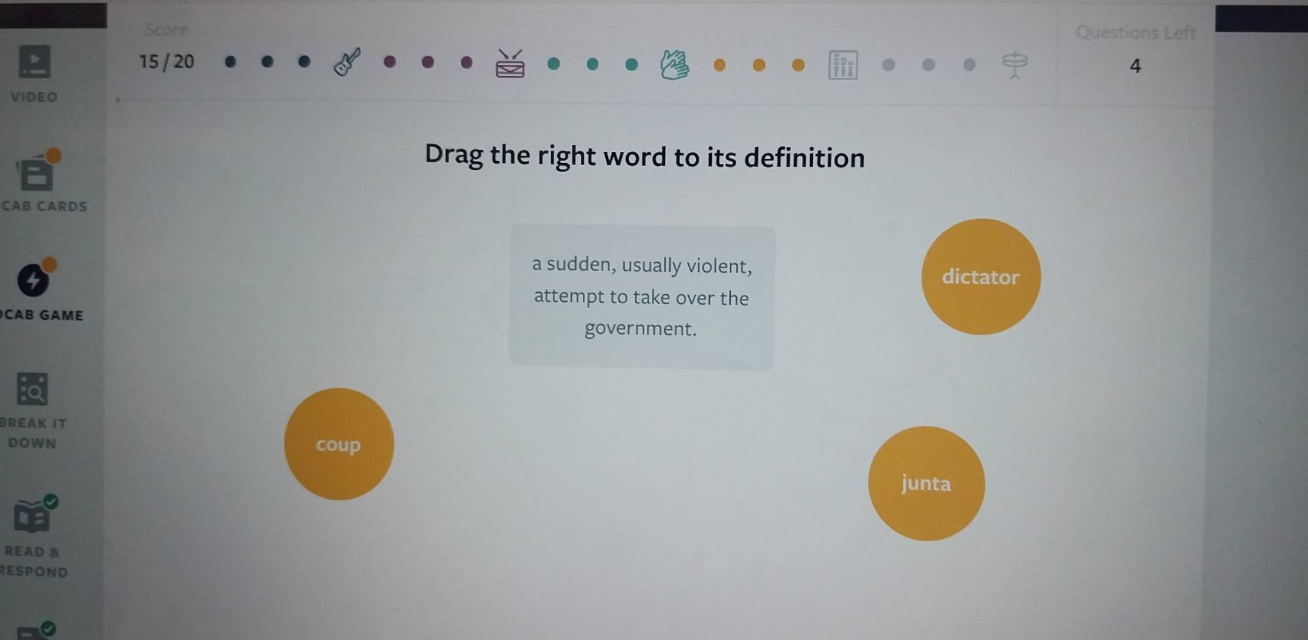 Score Questions Left
D 15 / 20 4
VIDEO
Drag the right word to its definition
CAB CARDS
a sudden, usually violent, dictator
attempt to take over the
CAB GAME
government.
BREAK IT
DOWN coup
junta
READ &
RESPOND