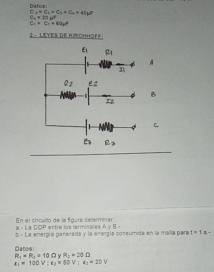 Datos:
C_2=C_3=C_5=C_6=40mu F
C_4=20mu F
C_1=C_7=60mu F
2.- LEYES DE KIRCHHOFF: 
En el circuito de la figura determinar: 
a.- La DDP entre los terminales A y B.- 
b.- La energía generada y la energía consumida en la malla para t=1s.-
Datos:
R_1=R_3=10Omega R_2=20Omega
varepsilon _1=100V; varepsilon _2=50V; varepsilon _3=20V