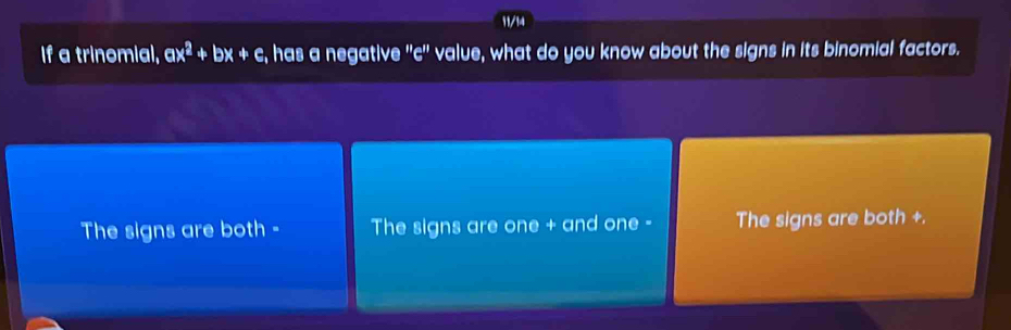 11/14
If a trinomial, a x^2+bx+c , has a negative '' c '' value, what do you know about the signs in its binomial factors.
The signs are both - The signs are one + and one - The signs are both +.