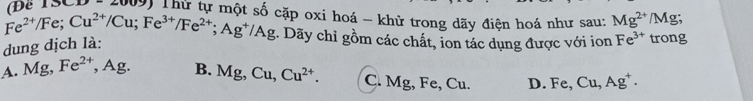 LD-2007 T Thứ tự một số cặp oxi hoá - khử trong dãy điện hoá như sau: Mg^(2+)/M g;
Fe^(2+)/Fe; Cu^(2+)/Cu; Fe^(3+)/Fe^(2+); Ag^+/Ag. Dãy chỉ gồm các chất, ion tác dụng được với ion Fe^(3+) trong
dung dịch là:
A. Mg, Fe^(2+) , Ag. B. Mg, Cu, Cu^(2+). C. Mg, Fe, Cu. D. F e, Cu, Ag^+.