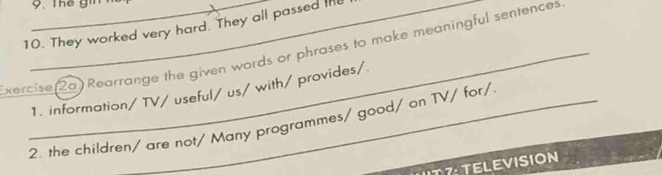 They worked very hard. They all passed the 
xercise(2a) Rearrange the given words or phrases to make meaningful sentences 
1. information/TV/ useful/ us/ with/ provides/ 
2. the children/ are not/ Many programmes/ good/ on TV/ for/ 
T : TELEVISION