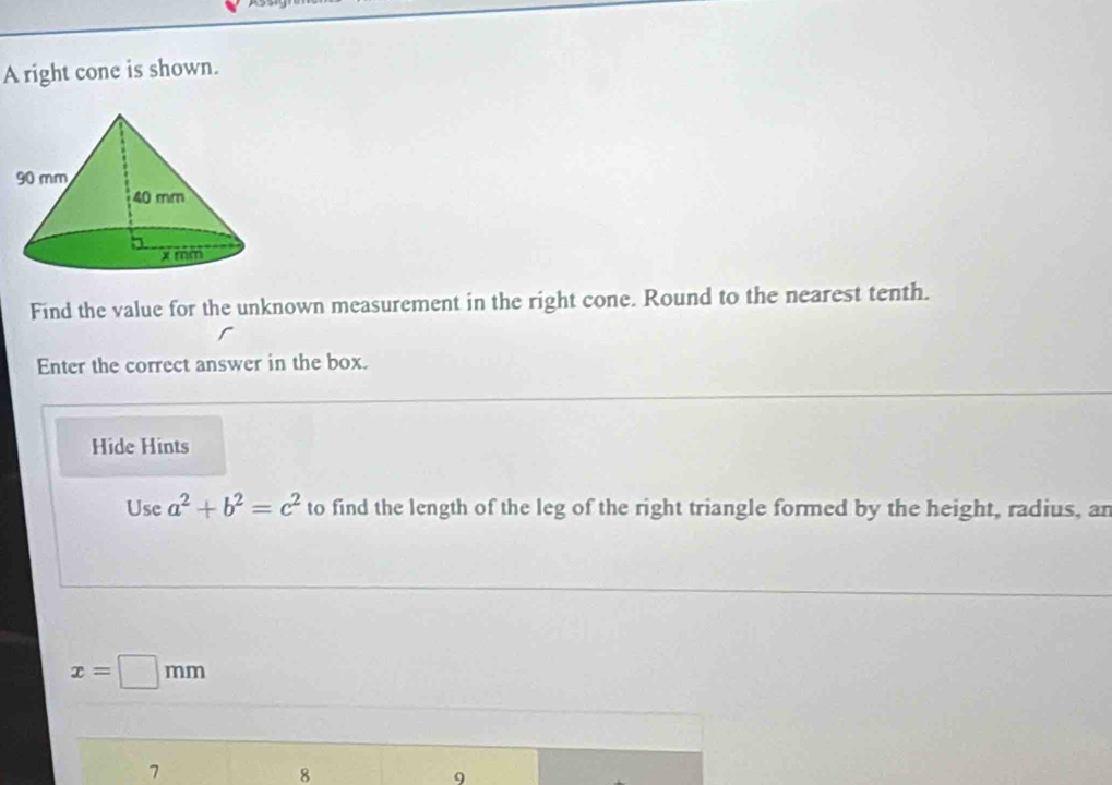 A right cone is shown. 
Find the value for the unknown measurement in the right cone. Round to the nearest tenth. 
Enter the correct answer in the box. 
Hide Hints 
Use a^2+b^2=c^2 to find the length of the leg of the right triangle formed by the height, radius, ar
x=□ mm
1 
8 
9